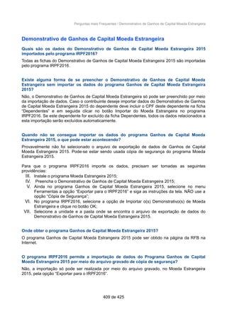 Perguntas mais Frequentes / Demonstrativo de Ganhos de Capital Moeda Estrangeira
Demonstrativo de Ganhos de Capital Moeda Estrangeira
Quais são os dados do Demonstrativo de Ganhos de Capital Moeda Estrangeira 2015
importados pelo programa IRPF2016?
Todas as fichas do Demonstrativo de Ganhos de Capital Moeda Estrangeira 2015 são importadas
pelo programa IRPF2016.
Existe alguma forma de se preencher o Demonstrativo de Ganhos de Capital Moeda
Estrangeira sem importar os dados do programa Ganhos de Capital Moeda Estrangeira
2015?
Não, o Demonstrativo de Ganhos de Capital Moeda Estrangeira só pode ser preenchido por meio
da importação de dados. Caso o contribuinte deseje importar dados do Demonstrativo de Ganhos
de Capital Moeda Estrangeira 2015 do dependente deve incluir o CPF deste dependente na ficha
“Dependentes” e em seguida clicar no botão Importar do Moeda Estrangeira no programa
IRPF2016. Se este dependente for excluído da ficha Dependentes, todos os dados relacionados a
esta importação serão excluídos automaticamente.
Quando não se consegue importar os dados do programa Ganhos de Capital Moeda
Estrangeira 2015, o que pode estar acontecendo?
Provavelmente não foi selecionado o arquivo de exportação de dados de Ganhos de Capital
Moeda Estrangeira 2015. Pode-se estar sendo usada cópia de segurança do programa Moeda
Estrangeira 2015.
Para que o programa IRPF2016 importe os dados, precisam ser tomadas as seguintes
providências:
III. Instale o programa Moeda Estrangeira 2015;
IV. Preencha o Demonstrativo de Ganhos de Capital Moeda Estrangeira 2015;
V. Ainda no programa Ganhos de Capital Moeda Estrangeira 2015, selecione no menu
Ferramentas a opção “Exportar para o IRPF2016” e siga as instruções da tela. NÃO use a
opção “Cópia de Segurança”;
VI. No programa IRPF2016, selecione a opção de Importar o(s) Demonstrativo(s) de Moeda
Estrangeira e clique no botão OK;
VII. Selecione a unidade e a pasta onde se encontra o arquivo de exportação de dados do
Demonstrativo de Ganhos de Capital Moeda Estrangeira 2015.
Onde obter o programa Ganhos de Capital Moeda Estrangeira 2015?
O programa Ganhos de Capital Moeda Estrangeira 2015 pode ser obtido na página da RFB na
Internet.
O programa IRPF2016 permite a importação de dados do Programa Ganhos de Capital
Moeda Estrangeira 2015 por meio do arquivo gravado de cópia de segurança?
Não, a importação só pode ser realizada por meio do arquivo gravado, no Moeda Estrangeira
2015, pela opção “Exportar para o IRPF2016”.
409 de 425
 