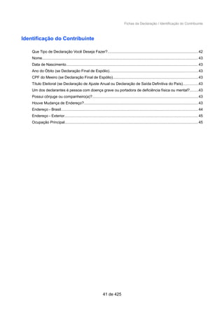 Fichas da Declaração / Identificação do Contribuinte
Identificação do Contribuinte
Que Tipo de Declaração Você Deseja Fazer?......................................................................................42
Nome.................................................................................................................................................... 43
Data de Nascimento.............................................................................................................................43
Ano do Óbito (se Declaração Final de Espólio)....................................................................................43
CPF do Meeiro (se Declaração Final de Espólio).................................................................................43
Título Eleitoral (se Declaração de Ajuste Anual ou Declaração de Saída Definitiva do País)..............43
Um dos declarantes é pessoa com doença grave ou portadora de deficiência física ou mental?........43
Possui cônjuge ou companheiro(a)?....................................................................................................43
Houve Mudança de Endereço?............................................................................................................43
Endereço - Brasil..................................................................................................................................44
Endereço - Exterior...............................................................................................................................45
Ocupação Principal...............................................................................................................................45
41 de 425
 