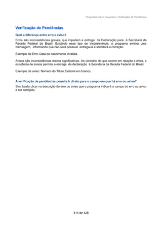 Perguntas mais Frequentes / Verificação de Pendências
Verificação de Pendências
Qual a diferença entre erro e aviso?
Erros são inconsistências graves, que impedem a entrega da Declaração para à Secretaria da
Receita Federal do Brasil. Existindo esse tipo de inconsistência, o programa emitirá uma
mensagem, informando que não será possível entrega-la e solicitará a correção.
Exemplo de Erro: Data de nascimento inválida.
Avisos são inconsistências menos significativas. Ao contrário do que ocorre em relação a erros, a
existência de avisos permite a entrega da declaração à Secretaria da Receita Federal do Brasil.
Exemplo de aviso: Número do Título Eleitoral em branco.
A verificação de pendências permite ir direto para o campo em que há erro ou aviso?
Sim, basta clicar na descrição do erro ou aviso que o programa indicará o campo do erro ou aviso
a ser corrigido.
414 de 425
 