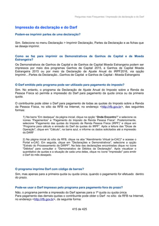 Perguntas mais Frequentes / Impressão da declaração e do Darf
Impressão da declaração e do Darf
Podem-se imprimir partes de uma declaração?
Sim. Selecione no menu Declaração > Imprimir Declaração, Partes da Declaração e as fichas que
se deseja imprimir.
Como se faz para imprimir os Demonstrativos de Ganhos de Capital e de Moeda
Estrangeira?
Os Demonstrativos de Ganhos de Capital e de Ganhos de Capital Moeda Estrangeira podem ser
impressos por meio dos programas Ganhos de Capital 2015, e Ganhos de Capital Moeda
Estrangeira 2015 ou por meio da Declaração de Ajuste Anual do IRPF2016, via opção
Imprimir....Partes da Declaração...Ganhos de Capital e Ganhos de Capital - Moeda Estrangeira
O Darf emitido pelo programa pode ser utilizado para pagamento do imposto?
Sim. No entanto, o programa da Declaração de Ajuste Anual do Imposto sobre a Renda da
Pessoa Física só permite a impressão do Darf para pagamento da quota única ou da primeira
quota.
O contribuinte pode obter o Darf para pagamento de todas as quotas do Imposto sobre a Renda
da Pessoa Física, no sítio da RFB na Internet, no endereço <http://rfb.gov.br>, das seguintes
formas:
1) Na barra “Em destaque” da página inicial, clique na opção “Onde Encontro?” e selecione os
ícones “Pagamentos” e “Pagamento do Imposto de Renda Pessoa Física”. Posteriormente,
selecione “Pagamento das quotas do Imposto de Renda Pessoa Física (IRPF)” e clique em
“Programa para cálculo e emissão do Darf da quotas do IRPF”. Após a leitura das "Dicas de
Operação", clique em “Cálculo”, na barra azul, e informe os dados solicitados até a impressão
do DARF
2) Na página inicial do sítio da RFB, clique na aba "Atendimento Virtual (e-CAC)" e acesse o
Portal e-CAC. Em seguida, clique em "Declarações e Demonstrativos", selecione a opção
"Extrato do Processamento da DIRPF". Na lista das declarações encontradas clique no ícone
"Débitos" para consultar o "Demonstrativo de Débitos da Declaração". Após visualizar o
quantitativo de quotas e a situação de cada uma delas, clique no ícone "impressão" para emitir
o Darf do mês desejado.
O programa imprime Darf com código de barras?
Sim, mas apenas para a primeira quota ou quota única, quando o pagamento for efetuado dentro
do prazo.
Pode-se usar o Darf impresso pelo programa para pagamento fora do prazo?
Não, o programa permite a impressão do Darf apenas para a 1ª quota ou quota única.
Para pagamento das demais quotas o contribuinte pode obter o Darf no sítio da RFB na Internet,
no endereço <http://rfb.gov.br>, da seguinte forma:
415 de 425
 