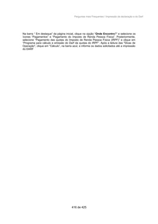 Perguntas mais Frequentes / Impressão da declaração e do Darf
Na barra “ Em destaque” da página inicial, clique na opção “Onde Encontro?” e selecione os
ícones “Pagamentos” e “Pagamento do Imposto de Renda Pessoa Física”. Posteriormente,
selecione “Pagamento das quotas do Imposto de Renda Pessoa Física (IRPF)” e clique em
“Programa para cálculo e emissão do Darf da quotas do IRPF”. Após a leitura das "Dicas de
Operação", clique em “Cálculo”, na barra azul, e informe os dados solicitados até a impressão
do DARF
416 de 425
 