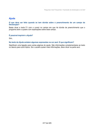 Perguntas mais Frequentes / Impressão da declaração e do Darf
Ajuda
O que deve ser feito quando se tem dúvida sobre o preenchimento de um campo da
Declaração?
Basta clicar a tecla F1 com o cursor no campo em que há dúvida de preenchimento que o
programa abre o quadro com explicações sobre esse campo.
É possível imprimir o Ajuda?
Sim,
No texto do Ajuda existem algumas expressões na cor azul. O que significam?
Significam uma ligação para outras páginas do ajuda. São informações complementares ao texto
ou desvio para outro tópico. Se o usuário quiser mais informações, deve clicar na parte azul.
417 de 425
 
