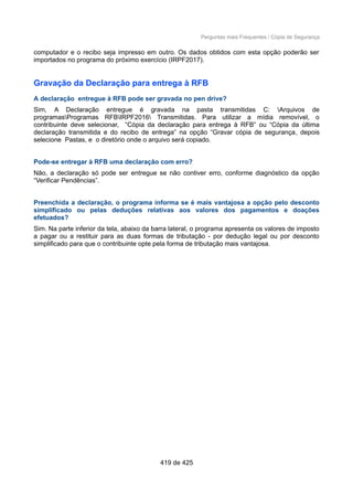 Perguntas mais Frequentes / Cópia de Segurança
computador e o recibo seja impresso em outro. Os dados obtidos com esta opção poderão ser
importados no programa do próximo exercício (IRPF2017).
Gravação da Declaração para entrega à RFB
A declaração entregue à RFB pode ser gravada no pen drive?
Sim, A Declaração entregue é gravada na pasta transmitidas C: Arquivos de
programasProgramas RFBIRPF2016 Transmitidas. Para utilizar a mídia removível, o
contribuinte deve selecionar, “Cópia da declaração para entrega à RFB” ou “Cópia da última
declaração transmitida e do recibo de entrega” na opção “Gravar cópia de segurança, depois
selecione Pastas, e o diretório onde o arquivo será copiado.
Pode-se entregar à RFB uma declaração com erro?
Não, a declaração só pode ser entregue se não contiver erro, conforme diagnóstico da opção
“Verificar Pendências”.
Preenchida a declaração, o programa informa se é mais vantajosa a opção pelo desconto
simplificado ou pelas deduções relativas aos valores dos pagamentos e doações
efetuados?
Sim. Na parte inferior da tela, abaixo da barra lateral, o programa apresenta os valores de imposto
a pagar ou a restituir para as duas formas de tributação - por dedução legal ou por desconto
simplificado para que o contribuinte opte pela forma de tributação mais vantajosa.
419 de 425
 