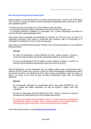 Fichas da Declaração / Identificação do Contribuinte
Que Tipo de Declaração Você Deseja Fazer?
Marque Original, se esta declaração for a primeira apresentada para o exercício de 2016. Nesse
caso, informe o número do recibo da última declaração apresentada para o exercício de 2015,
ano-calendário de 2014:
O número do recibo é composto de 12 (doze) dígitos e pode ser obtido:
- na impressão do recibo da última declaração do exercício de 2015, na folha 2; ou
- no programa IRPF2015 instalado no computador com a última declaração transmitida do
exercício de 2015, opção Declaração>Abrir.
Caso tenha havido importação da declaração do exercício de 2015 por meio do arquivo da
declaração transmitida, esse campo é recuperado pelo programa. Não há recuperação se a
importação for realizada por meio de cópia de segurança.
Esse campo é de preenchimento opcional. Portanto, não é necessário dirigir-se a uma unidade da
RFB para obtê-lo.
Atenção
No caso de Declaração de Saída Definitiva do País, marque Original e informe o
número do recibo da última declaração apresentada relativa ao exercício de 2015.
No caso de Declaração Final de Espólio, marque Original e informe o número do
recibo da última declaração apresentada relativa ao exercício de 2015.
Marque Retificadora, se esta declaração tiver por objetivo alterar outra já apresentada para o
exercício de 2016. Nesse caso, informe o número do recibo da declaração imediatamente anterior
do exercício de 2016, ano-calendário de 2015. Esse número é obrigatório e pode ser obtido, na
folha 2 do recibo ou por meio da barra de Menus Declaração, opção Abrir, do programa
IRPF2016.
Atenção
Se a declaração retificadora for apresentada após o prazo legal (29/04/2016) e foi
feita a opção pelo débito automático (no caso de imposto a pagar), este será
cancelado.
No caso de Declaração de Saída Definitiva do País, informe o número do recibo da
Declaração de Saída Definitiva do País imediatamente anterior.
No caso de Declaração Final de Espólio, informe o número do recibo da Declaração
imediatamente anterior. É vedado, após o prazo tempestivo de sua apresentação, a
retificação dos valores informados na ficha declaração de bens e direitos.
Para mais esclarecimentos, consulte Retificação da Declaração.
42 de 425
 