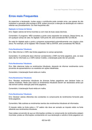Erros mais Frequentes / Erros mais Frequentes
Erros mais Frequentes
Ao preencher a declaração, muitas vezes o contribuinte pode cometer erros, que apesar de não
impedirem a gravação para entrega à RFB, podem provocar a retenção da declaração em malha e
retardar seu processamento. Os mais frequentes são:
Digitação no Campo de Valores
Erro: Digitar valores de forma incorreta ou com mais de duas casas decimais.
Comentário: O programa NÃO considera o ponto como separador de centavos. Dessa forma, se,
em qualquer campo de valor, for digitado 1234 ponto 56, será considerado R$ 123.456,00.
Se nada for digitado após o ponto o programa acrescentará automaticamente uma vírgula e dois
zeros. Por exemplo, se for digitado 789 e teclado TAB ou ENTER, será considerado R$ 789,00.
Ficha Rendimentos Tributáveis
Erro: Não informar o CNPJ das fontes pagadoras no campo apropriado.
Comentário: O contribuinte deve informar corretamente o CNPJ da fonte pagadora, pois, se esse
dado não for informado ou o CNPJ estiver inválido, a declaração pode não ser gravada.
Ficha Rendimentos Tributáveis
Erro: Não relacionar todos os rendimentos tributáveis, deixando de informar rendimentos como
proventos de aposentadoria e os recebidos em ações trabalhistas.
Comentário: A declaração ficará retida em malha.
Ficha Rendimentos Tributáveis
Erro: Receber rendimentos tributáveis de diversas fontes pagadoras sem declarar todos os
valores recebidos. Neste caso todos os rendimentos tributáveis devem ser declarados ainda que
não tenham sofrido retenção pela fonte pagadora.
Comentário: A declaração ficará retida em malha.
Ficha Rendimentos Tributáveis
Erro: Declarar valores diferentes dos constantes no comprovante de rendimentos fornecido pela
fonte pagadora.
Comentário: Não subtraia os rendimentos isentos dos rendimentos tributáveis ali informados.
O imposto retido na fonte sobre o 13º salário não deve ser somado ao imposto retido na fonte
referente aos rendimentos tributáveis.
Caso esteja convencido de que as informações contidas no comprovante de rendimentos estejam
incorretas, preste as informações corretamente em sua declaração e solicite à fonte pagadora um
422 de 425
 