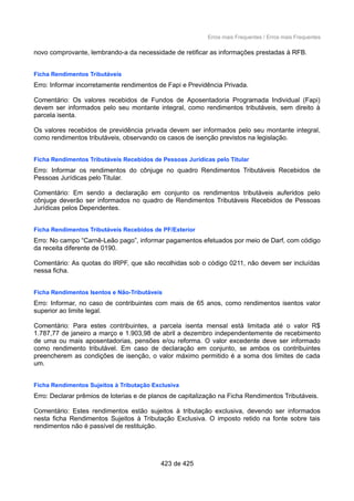 Erros mais Frequentes / Erros mais Frequentes
novo comprovante, lembrando-a da necessidade de retificar as informações prestadas à RFB.
Ficha Rendimentos Tributáveis
Erro: Informar incorretamente rendimentos de Fapi e Previdência Privada.
Comentário: Os valores recebidos de Fundos de Aposentadoria Programada Individual (Fapi)
devem ser informados pelo seu montante integral, como rendimentos tributáveis, sem direito à
parcela isenta.
Os valores recebidos de previdência privada devem ser informados pelo seu montante integral,
como rendimentos tributáveis, observando os casos de isenção previstos na legislação.
Ficha Rendimentos Tributáveis Recebidos de Pessoas Jurídicas pelo Titular
Erro: Informar os rendimentos do cônjuge no quadro Rendimentos Tributáveis Recebidos de
Pessoas Jurídicas pelo Titular.
Comentário: Em sendo a declaração em conjunto os rendimentos tributáveis auferidos pelo
cônjuge deverão ser informados no quadro de Rendimentos Tributáveis Recebidos de Pessoas
Jurídicas pelos Dependentes.
Ficha Rendimentos Tributáveis Recebidos de PF/Exterior
Erro: No campo “Carnê-Leão pago”, informar pagamentos efetuados por meio de Darf, com código
da receita diferente de 0190.
Comentário: As quotas do IRPF, que são recolhidas sob o código 0211, não devem ser incluídas
nessa ficha.
Ficha Rendimentos Isentos e Não-Tributáveis
Erro: Informar, no caso de contribuintes com mais de 65 anos, como rendimentos isentos valor
superior ao limite legal.
Comentário: Para estes contribuintes, a parcela isenta mensal está limitada até o valor R$
1.787,77 de janeiro a março e 1.903,98 de abril a dezembro independentemente de recebimento
de uma ou mais aposentadorias, pensões e/ou reforma. O valor excedente deve ser informado
como rendimento tributável. Em caso de declaração em conjunto, se ambos os contribuintes
preencherem as condições de isenção, o valor máximo permitido é a soma dos limites de cada
um.
Ficha Rendimentos Sujeitos à Tributação Exclusiva
Erro: Declarar prêmios de loterias e de planos de capitalização na Ficha Rendimentos Tributáveis.
Comentário: Estes rendimentos estão sujeitos à tributação exclusiva, devendo ser informados
nesta ficha Rendimentos Sujeitos à Tributação Exclusiva. O imposto retido na fonte sobre tais
rendimentos não é passível de restituição.
423 de 425
 