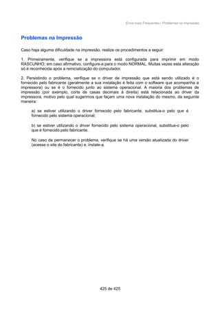 Erros mais Frequentes / Problemas na Impressão
Problemas na Impressão
Caso haja alguma dificuldade na impressão, realize os procedimentos a seguir:
1. Primeiramente, verifique se a impressora está configurada para imprimir em modo
RASCUNHO; em caso afirmativo, configure-a para o modo NORMAL. Muitas vezes esta alteração
só é reconhecida após a reinicialização do computador.
2. Persistindo o problema, verifique se o driver de impressão que está sendo utilizado é o
fornecido pelo fabricante (geralmente a sua instalação é feita com o software que acompanha a
impressora) ou se é o fornecido junto ao sistema operacional. A maioria dos problemas de
impressão (por exemplo, corte de casas decimais à direita) está relacionada ao driver da
impressora, motivo pelo qual sugerimos que façam uma nova instalação do mesmo, da seguinte
maneira:
a) se estiver utilizando o driver fornecido pelo fabricante, substitua-o pelo que é
fornecido pelo sistema operacional;
b) se estiver utilizando o driver fornecido pelo sistema operacional, substitua-o pelo
que é fornecido pelo fabricante.
No caso de permanecer o problema, verifique se há uma versão atualizada do driver
(acesse o site do fabricante) e, instale-a.
425 de 425
 