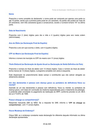 Fichas da Declaração / Identificação do Contribuinte
Nome
Preencha o nome completo do declarante: o nome pode ser composto por apenas uma parte ou
até 15 partes, sendo que a primeira parte pode ter um caractere. As partes não podem ter mais de
20 caracteres, nem três caracteres iguais e consecutivos, exceto o numeral romano “III” na última
parte.
Data de Nascimento
Preencha com 2 (dois) dígitos para dia e mês e 4 (quatro) dígitos para ano nesta ordem
(dd/mm/aaaa).
Ano do Óbito (se Declaração Final de Espólio)
Preencha o ano em que ocorreu o óbito, com 4 (quatro) dígitos.
CPF do Meeiro (se Declaração Final de Espólio)
Informe o número de inscrição no CPF do meeiro com 11 (onze) dígitos.
Título Eleitoral (se Declaração de Ajuste Anual ou Declaração de Saída Definitiva do País)
Preencha o número do título de eleitor com 13 (treze) dígitos. Caso o número do título de eleitor
tenha menos de 13 (treze) dígitos, o programa completa com zeros à esquerda.
Está dispensado do preenchimento deste campo o contribuinte que não estiver obrigado ao
alistamento eleitoral.
Um dos declarantes é pessoa com doença grave ou portadora de deficiência física ou
mental?
Assinale se um dos declarantes é pessoa com deficiência, física ou mental, ou portadora de
doença grave, com base em conclusão da medicina especializada para o tratamento da patologia,
e pretende obter prioridade no pagamento da restituição do IRPF, conforme previsto no art. 69-A
da Lei nº 9.874, de 1999.
Possui cônjuge ou companheiro(a)?
Responda marcando SIM ou NÃO. Se a resposta for SIM, informe o “CPF do cônjuge ou
companheiro(a)”, com 11 (onze) dígitos.
Houve Mudança de Endereço?
Clique SIM, se o endereço constante nesta declaração for diferente daquele informado na última
declaração apresentada.
43 de 425
 