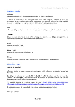 Fichas da Declaração / Identificação do Contribuinte
Endereço - Exterior
Endereço
Informe inicialmente se o endereço está localizado no Brasil ou no Exterior.
O endereço para entrega de correspondência deve estar completo, contendo o nome do
logradouro, número, complemento (bloco, apartamento etc), bairro ou distrito onde mora. Quando
se tratar de declaração de espólio, informe o último endereço da pessoa falecida.
País
Informe o código ou clique na seta para baixo, para exibir a listagem, e selecione o País desejado.
Cód. EXT.
Clique na seta para baixo, para exibir a listagem e selecione o código correspondente à
representação diplomática mais próxima de sua residência.
Cidade
Informe o nome da cidade.
Código Postal
Informe o código postal de sua residência.
Telefone
Informe o número do telefone (até 8 dígitos) com o DDI (até 4 dígitos) da localidade.
Ocupação Principal
Natureza da ocupação
Informe o código ou clique na seta para baixo, para exibir a listagem e selecione a natureza
desejada.
Os códigos de natureza da ocupação 13, 14, 61, 62, 71 e 72 não exigem o código da ocupação
principal; caso tenha exercido também ocupação remunerada de outra natureza, informe o código
da ocupação principal relativo a esta ocupação.
No caso de natureza da ocupação código 62, veja Pensão, proventos de aposentadoria ou
reforma por moléstia grave ou aposentadoria ou reforma por acidente em serviço (Linha 07).
O código de natureza da ocupação 81 não exige o código da ocupação principal.
Ocupação principal
45 de 425
 
