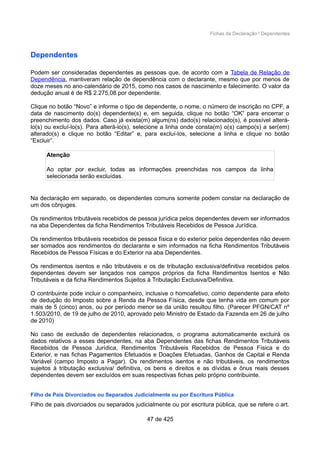 Fichas da Declaração / Dependentes
Dependentes
Podem ser consideradas dependentes as pessoas que, de acordo com a Tabela de Relação de
Dependência, mantiveram relação de dependência com o declarante, mesmo que por menos de
doze meses no ano-calendário de 2015, como nos casos de nascimento e falecimento. O valor da
dedução anual é de R$ 2.275,08 por dependente.
Clique no botão “Novo” e informe o tipo de dependente, o nome, o número de inscrição no CPF, a
data de nascimento do(s) dependente(s) e, em seguida, clique no botão “OK” para encerrar o
preenchimento dos dados. Caso já exista(m) algum(ns) dado(s) relacionado(s), é possível alterá-
lo(s) ou excluí-lo(s). Para alterá-lo(s), selecione a linha onde consta(m) o(s) campo(s) a ser(em)
alterado(s) e clique no botão “Editar” e, para excluí-los, selecione a linha e clique no botão
“Excluir”.
Atenção
Ao optar por excluir, todas as informações preenchidas nos campos da linha
selecionada serão excluídas.
Na declaração em separado, os dependentes comuns somente podem constar na declaração de
um dos cônjuges.
Os rendimentos tributáveis recebidos de pessoa jurídica pelos dependentes devem ser informados
na aba Dependentes da ficha Rendimentos Tributáveis Recebidos de Pessoa Jurídica.
Os rendimentos tributáveis recebidos de pessoa física e do exterior pelos dependentes não devem
ser somados aos rendimentos do declarante e sim informados na ficha Rendimentos Tributáveis
Recebidos de Pessoa Físicas e do Exterior na aba Dependentes.
Os rendimentos isentos e não tributáveis e os de tributação exclusiva/definitiva recebidos pelos
dependentes devem ser lançados nos campos próprios da ficha Rendimentos Isentos e Não
Tributáveis e da ficha Rendimentos Sujeitos à Tributação Exclusiva/Definitiva.
O contribuinte pode incluir o companheiro, inclusive o homoafetivo, como dependente para efeito
de dedução do Imposto sobre a Renda da Pessoa Física, desde que tenha vida em comum por
mais de 5 (cinco) anos, ou por período menor se da união resultou filho. (Parecer PFGN/CAT nº
1.503/2010, de 19 de julho de 2010, aprovado pelo Ministro de Estado da Fazenda em 26 de julho
de 2010)
No caso de exclusão de dependentes relacionados, o programa automaticamente excluirá os
dados relativos a esses dependentes, na aba Dependentes das fichas Rendimentos Tributáveis
Recebidos de Pessoa Jurídica, Rendimentos Tributáveis Recebidos de Pessoa Física e do
Exterior, e nas fichas Pagamentos Efetuados e Doações Efetuadas, Ganhos de Capital e Renda
Variável (campo Imposto a Pagar). Os rendimentos isentos e não tributáveis, os rendimentos
sujeitos à tributação exclusiva/ definitiva, os bens e direitos e as dívidas e ônus reais desses
dependentes devem ser excluídos em suas respectivas fichas pelo próprio contribuinte.
Filho de Pais Divorciados ou Separados Judicialmente ou por Escritura Pública
Filho de pais divorciados ou separados judicialmente ou por escritura pública, que se refere o art.
47 de 425
 