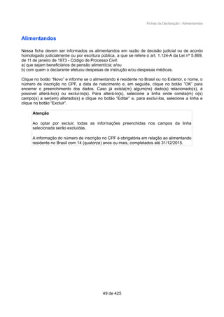 Fichas da Declaração / Alimentandos
Alimentandos
Nessa ficha devem ser informados os alimentandos em razão de decisão judicial ou de acordo
homologado judicialmente ou por escritura pública, a que se refere o art. 1.124-A da Lei nº 5.869,
de 11 de janeiro de 1973 - Código de Processo Civil:
a) que sejam beneficiários de pensão alimentícia; e/ou
b) com quem o declarante efetuou despesas de instrução e/ou despesas médicas.
Clique no botão “Novo” e informe se o alimentando é residente no Brasil ou no Exterior, o nome, o
número de inscrição no CPF, a data de nascimento e, em seguida, clique no botão “OK” para
encerrar o preenchimento dos dados. Caso já exista(m) algum(ns) dado(s) relacionado(s), é
possível alterá-lo(s) ou excluí-lo(s). Para alterá-lo(s), selecione a linha onde consta(m) o(s)
campo(s) a ser(em) alterado(s) e clique no botão “Editar” e, para excluí-los, selecione a linha e
clique no botão “Excluir”.
Atenção
Ao optar por excluir, todas as informações preenchidas nos campos da linha
selecionada serão excluídas.
A informação do número de inscrição no CPF é obrigatória em relação ao alimentando
residente no Brasil com 14 (quatorze) anos ou mais, completados até 31/12/2015.
49 de 425
 