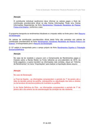 Fichas da Declaração / Rendimentos Tributáveis Recebidos de PJ pelo Titular
Atenção
O contribuinte individual (autônomo) deve informar os valores pagos a título de
contribuição previdenciária oficial na aba Outras Informações Titular e/ou Outras
Informações Dependentes da ficha Rendimentos Tributáveis Recebidos de Pessoa
Física e do Exterior, conforme o caso.
O programa transporta os rendimentos tributáveis e o imposto retido na fonte para o item Resumo
da Declaração.
Os valores de contribuição previdenciária oficial desta ficha são somados aos valores de
contribuição previdenciária da ficha Rendimentos Tributáveis Recebidos de Pessoa Física e do
Exterior, e transportados para o Resumo da Declaração.
O 13º salário é transportado para o campo próprio da ficha Rendimentos Sujeitos à Tributação
Exclusiva/Definitiva.
Atenção
No caso de ter recebido o arquivo com o Comprovante de Rendimentos pagos e
Imposto sobre a Renda Retido na Fonte referente ao ano-calendário de 2015, da
fonte pagadora, e queira transferir as informações nele contidas, clique em “Informe
de Rendimentos” no menu “Importações” para realizar a importação desse arquivo.
Atenção
No caso de Declaração:
a) Final de Espólio - as informações compreendem o período de 1º de janeiro até a
data da decisão judicial da partilha, sobrepartilha ou adjudicação dos bens e direitos
ou da lavratura da escritura pública do inventário ou partilha;
b) de Saída Definitiva do País - as informações compreendem o período de 1º de
janeiro até o dia anterior ao da caracterização da condição de não residente.
51 de 425
 