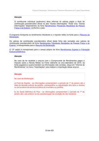 Fichas da Declaração / Rendimentos Tributáveis Recebidos de PJ pelos Dependentes
Atenção
O contribuinte individual (autônomo) deve informar os valores pagos a título de
contribuição previdenciária oficial na aba “Outras Informações” Titular e/ou “Outras
Informações” Dependentes da ficha Rendimentos Tributáveis Recebidos de Pessoa
Física e do Exterior, conforme o caso.
O programa transporta os rendimentos tributáveis e o imposto retido na fonte para o Resumo da
Declaração.
Os valores de contribuição previdenciária oficial desta ficha são somados aos valores de
contribuição previdenciária da ficha Rendimentos Tributáveis Recebidos de Pessoa Física e do
Exterior, e transportados para o Resumo da Declaração.
O 13º salário é transportado para o campo próprio da ficha Rendimentos Sujeitos à Tributação
Exclusiva/Definitiva.
Atenção
No caso de ter recebido o arquivo com o Comprovante de Rendimentos pagos e
Imposto sobre a Renda Retido na Fonte referente ao ano-calendário de 2015, da
fonte pagadora e queira transferir as informações nele contidas, clique em “Informe de
Rendimentos” no menu “Importações” para realizar a importação desse arquivo.
Atenção
No caso de Declaração:
a) Final de Espólio - as informações compreendem o período de 1º de janeiro até a
data da decisão judicial da partilha, sobrepartilha ou adjudicação dos bens e direitos
ou da lavratura da escritura pública do inventário ou partilha;
b) de Saída Definitiva do País - as informações compreendem o período de 1º de
janeiro até o dia anterior ao da caracterização da condição de não residente.
53 de 425
 