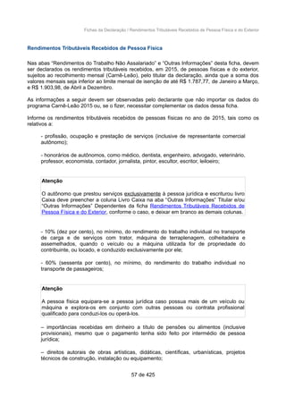 Fichas da Declaração / Rendimentos Tributáveis Recebidos de Pessoa Física e do Exterior
Rendimentos Tributáveis Recebidos de Pessoa Física
Nas abas “Rendimentos do Trabalho Não Assalariado” e “Outras Informações” desta ficha, devem
ser declarados os rendimentos tributáveis recebidos, em 2015, de pessoas físicas e do exterior,
sujeitos ao recolhimento mensal (Carnê-Leão), pelo titular da declaração, ainda que a soma dos
valores mensais seja inferior ao limite mensal de isenção de até R$ 1.787,77, de Janeiro a Março,
e R$ 1.903,98, de Abril a Dezembro.
As informações a seguir devem ser observadas pelo declarante que não importar os dados do
programa Carnê-Leão 2015 ou, se o fizer, necessitar complementar os dados dessa ficha.
Informe os rendimentos tributáveis recebidos de pessoas físicas no ano de 2015, tais como os
relativos a:
- profissão, ocupação e prestação de serviços (inclusive de representante comercial
autônomo);
- honorários de autônomos, como médico, dentista, engenheiro, advogado, veterinário,
professor, economista, contador, jornalista, pintor, escultor, escritor, leiloeiro;
Atenção
O autônomo que prestou serviços exclusivamente à pessoa jurídica e escriturou livro
Caixa deve preencher a coluna Livro Caixa na aba “Outras Informações” Titular e/ou
“Outras Informações” Dependentes da ficha Rendimentos Tributáveis Recebidos de
Pessoa Física e do Exterior, conforme o caso, e deixar em branco as demais colunas.
- 10% (dez por cento), no mínimo, do rendimento do trabalho individual no transporte
de carga e de serviços com trator, máquina de terraplenagem, colheitadeira e
assemelhados, quando o veículo ou a máquina utilizada for de propriedade do
contribuinte, ou locado, e conduzido exclusivamente por ele;
- 60% (sessenta por cento), no mínimo, do rendimento do trabalho individual no
transporte de passageiros;
Atenção
A pessoa física equipara-se a pessoa jurídica caso possua mais de um veículo ou
máquina e explora-os em conjunto com outras pessoas ou contrata profissional
qualificado para conduzi-los ou operá-los.
– importâncias recebidas em dinheiro a título de pensões ou alimentos (inclusive
provisionais), mesmo que o pagamento tenha sido feito por intermédio de pessoa
jurídica;
– direitos autorais de obras artísticas, didáticas, científicas, urbanísticas, projetos
técnicos de construção, instalação ou equipamento;
57 de 425
 