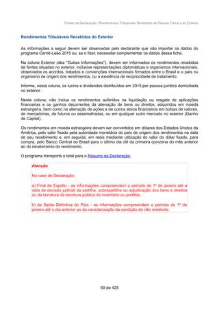 Fichas da Declaração / Rendimentos Tributáveis Recebidos de Pessoa Física e do Exterior
Rendimentos Tributáveis Recebidos do Exterior
As informações a seguir devem ser observadas pelo declarante que não importar os dados do
programa Carnê-Leão 2015 ou, se o fizer, necessitar complementar os dados dessa ficha.
Na coluna Exterior (aba “Outras Informações”), devem ser informados os rendimentos recebidos
de fontes situadas no exterior, inclusive representações diplomáticas e organismos internacionais,
observados os acordos, tratados e convenções internacionais firmados entre o Brasil e o país ou
organismo de origem dos rendimentos, ou a existência de reciprocidade de tratamento.
Informe, nesta coluna, os lucros e dividendos distribuídos em 2015 por pessoa jurídica domiciliada
no exterior.
Nesta coluna, não inclua os rendimentos auferidos na liquidação ou resgate de aplicações
financeiras e os ganhos decorrentes da alienação de bens ou direitos, adquiridos em moeda
estrangeira, bem como na alienação de ações e de outros ativos financeiros em bolsas de valores,
de mercadorias, de futuros ou assemelhadas, ou em qualquer outro mercado no exterior (Ganho
de Capital).
Os rendimentos em moeda estrangeira devem ser convertidos em dólares dos Estados Unidos da
América, pelo valor fixado pela autoridade monetária do país de origem dos rendimentos na data
de seu recebimento e, em seguida, em reais mediante utilização do valor do dólar fixado, para
compra, pelo Banco Central do Brasil para o último dia útil da primeira quinzena do mês anterior
ao do recebimento do rendimento.
O programa transporta o total para o Resumo da Declaração.
Atenção
No caso de Declaração:
a) Final de Espólio - as informações compreendem o período de 1º de janeiro até a
data da decisão judicial da partilha, sobrepartilha ou adjudicação dos bens e direitos
ou da lavratura da escritura pública do inventário ou partilha;
b) de Saída Definitiva do País - as informações compreendem o período de 1º de
janeiro até o dia anterior ao da caracterização da condição de não residente.
59 de 425
 