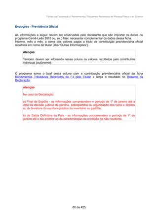 Fichas da Declaração / Rendimentos Tributáveis Recebidos de Pessoa Física e do Exterior
Deduções - Previdência Oficial
As informações a seguir devem ser observadas pelo declarante que não importar os dados do
programa Carnê-Leão 2015 ou, se o fizer, necessitar complementar os dados dessa ficha.
Informe, mês a mês, a soma dos valores pagos a título de contribuição previdenciária oficial
recolhida em nome do titular (aba “Outras Informações”).
Atenção
Também devem ser informado nessa coluna os valores recolhidos pelo contribuinte
individual (autônomo).
O programa soma o total desta coluna com a contribuição previdenciária oficial da ficha
Rendimentos Tributáveis Recebidos de PJ pelo Titular e lança o resultado no Resumo da
Declaração.
Atenção
No caso de Declaração:
a) Final de Espólio - as informações compreendem o período de 1º de janeiro até a
data da decisão judicial da partilha, sobrepartilha ou adjudicação dos bens e direitos
ou da lavratura da escritura pública do inventário ou partilha;
b) de Saída Definitiva do País - as informações compreendem o período de 1º de
janeiro até o dia anterior ao da caracterização da condição de não residente.
60 de 425
 