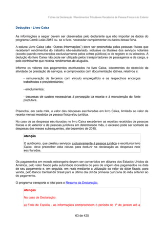 Fichas da Declaração / Rendimentos Tributáveis Recebidos de Pessoa Física e do Exterior
Deduções - Livro Caixa
As informações a seguir devem ser observadas pelo declarante que não importar os dados do
programa Carnê-Leão 2015 ou, se o fizer, necessitar complementar os dados dessa ficha.
A coluna Livro Caixa (aba “Outras Informações”) deve ser preenchida pelas pessoas físicas que
receberam rendimentos do trabalho não-assalariado, inclusive os titulares dos serviços notariais
(exceto quando remunerados exclusivamente pelos cofres públicos) e de registro e os leiloeiros. A
dedução do livro Caixa não pode ser utilizada pelos transportadores de passageiros e de carga, e
pelo contribuinte que receba rendimentos de aluguéis.
Informe os valores dos pagamentos escriturados no livro Caixa, decorrentes do exercício da
atividade de prestação de serviços, e comprovados com documentação idônea, relativos a:
- remuneração de terceiros com vínculo empregatício e os respectivos encargos
trabalhistas e previdenciários;
- emolumentos;
- despesas de custeio necessárias à percepção da receita e à manutenção da fonte
produtora.
Preencha, em cada mês, o valor das despesas escrituradas em livro Caixa, limitado ao valor da
receita mensal recebida de pessoa física e/ou jurídica.
No caso de as despesas escrituradas no livro Caixa excederem as receitas recebidas de pessoas
físicas e do exterior e de pessoas jurídicas em determinado mês, o excesso pode ser somado às
despesas dos meses subsequentes, até dezembro de 2015.
Atenção
O autônomo, que prestou serviços exclusivamente à pessoa jurídica e escriturou livro
Caixa, deve preencher esta coluna para deduzir na declaração as despesas nele
escrituradas.
Os pagamentos em moeda estrangeira devem ser convertidos em dólares dos Estados Unidos da
América, pelo valor fixado pela autoridade monetária do país de origem dos pagamentos na data
de seu pagamento e, em seguida, em reais mediante a utilização do valor do dólar fixado, para
venda, pelo Banco Central do Brasil para o último dia útil da primeira quinzena do mês anterior ao
do pagamento.
O programa transporta o total para o Resumo da Declaração.
Atenção
No caso de Declaração:
a) Final de Espólio - as informações compreendem o período de 1º de janeiro até a
63 de 425
 