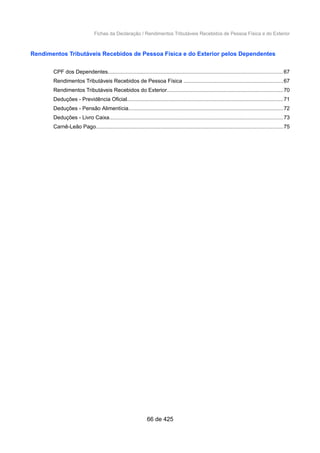 Fichas da Declaração / Rendimentos Tributáveis Recebidos de Pessoa Física e do Exterior
Rendimentos Tributáveis Recebidos de Pessoa Física e do Exterior pelos Dependentes
CPF dos Dependentes....................................................................................................................67
Rendimentos Tributáveis Recebidos de Pessoa Física ..................................................................67
Rendimentos Tributáveis Recebidos do Exterior.............................................................................70
Deduções - Previdência Oficial........................................................................................................71
Deduções - Pensão Alimentícia.......................................................................................................72
Deduções - Livro Caixa...................................................................................................................73
Carnê-Leão Pago............................................................................................................................75
66 de 425
 