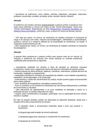 Fichas da Declaração / Rendimentos Tributáveis Recebidos de Pessoa Física e do Exterior
– honorários de autônomos, como médico, dentista, engenheiro, advogado, veterinário,
professor, economista, contador, jornalista, pintor, escultor, escritor, leiloeiro;
Atenção
O autônomo que prestou serviços exclusivamente à pessoa jurídica e escriturou livro
Caixa deve preencher a coluna Livro Caixa na aba “Outras Informações” Titular e/ou
“Outras Informações” Dependentes da ficha Rendimentos Tributáveis Recebidos de
Pessoa Física e do Exterior, conforme o caso, e deixar em branco as demais colunas.
– 10% (dez por cento), no mínimo, do rendimento do trabalho individual no transporte de
carga e de serviços com trator, máquina de terraplenagem, colheitadeira e assemelhados,
quando o veículo ou a máquina utilizada for de propriedade do contribuinte, ou locado, e
conduzido exclusivamente por ele;
– 60% (sessenta por cento), no mínimo, do rendimento do trabalho individual no transporte
de passageiros;
Atenção
A pessoa física equipara-se a pessoa jurídica caso possua mais de um veículo ou
máquina e explora-os em conjunto com outras pessoas ou contrata profissional
qualificado para conduzi-los ou operá-los.
– importâncias recebidas em dinheiro a título de pensões ou alimentos (inclusive
provisionais), mesmo que o pagamento tenha sido feito por intermédio de pessoa jurídica;
– direitos autorais de obras artísticas, didáticas, científicas, urbanísticas, projetos técnicos de
construção, instalação ou equipamento;
– exploração individual de contratos de empreitada de trabalho, como trabalho arquitetônico,
topográfico, de terraplenagem e de construção;
– emolumentos e custas dos serventuários da Justiça, exceto quando pagos exclusivamente
pelos cofres públicos;
– juros recebidos de empréstimos concedidos à pessoa física;
– lucro no comércio ou da indústria do declarante que não exerça habitualmente a profissão
de comerciante ou industrial;
– valor decorrente de reajustamento e os juros recebidos na alienação a prazo ou a
prestação de bens ou direitos adquiridos em reais;
– aluguel, assim considerados a ocupação, sublocação, uso ou exploração de bens móveis,
imóveis e royalties;
Do valor do aluguel recebido, podem ser deduzidas as seguintes despesas, desde que o
encargo tenha sido exclusivamente do locador:
a) impostos, taxas e emolumentos incidentes sobre o bem que produzir o
rendimento;
b) aluguel pago pela locação de imóvel sublocado;
c) despesas pagas para cobrança ou recebimento do rendimento;
d) despesas de condomínio.
68 de 425
 