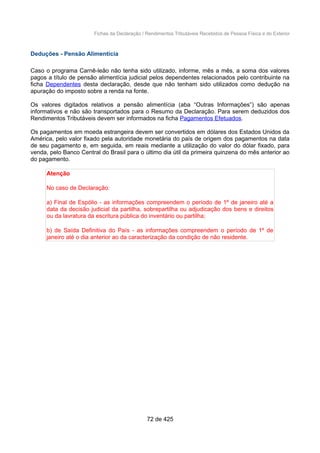 Fichas da Declaração / Rendimentos Tributáveis Recebidos de Pessoa Física e do Exterior
Deduções - Pensão Alimentícia
Caso o programa Carnê-leão não tenha sido utilizado, informe, mês a mês, a soma dos valores
pagos a título de pensão alimentícia judicial pelos dependentes relacionados pelo contribuinte na
ficha Dependentes desta declaração, desde que não tenham sido utilizados como dedução na
apuração do imposto sobre a renda na fonte.
Os valores digitados relativos a pensão alimentícia (aba “Outras Informações”) são apenas
informativos e não são transportados para o Resumo da Declaração. Para serem deduzidos dos
Rendimentos Tributáveis devem ser informados na ficha Pagamentos Efetuados.
Os pagamentos em moeda estrangeira devem ser convertidos em dólares dos Estados Unidos da
América, pelo valor fixado pela autoridade monetária do país de origem dos pagamentos na data
de seu pagamento e, em seguida, em reais mediante a utilização do valor do dólar fixado, para
venda, pelo Banco Central do Brasil para o último dia útil da primeira quinzena do mês anterior ao
do pagamento.
Atenção
No caso de Declaração:
a) Final de Espólio - as informações compreendem o período de 1º de janeiro até a
data da decisão judicial da partilha, sobrepartilha ou adjudicação dos bens e direitos
ou da lavratura da escritura pública do inventário ou partilha;
b) de Saída Definitiva do País - as informações compreendem o período de 1º de
janeiro até o dia anterior ao da caracterização da condição de não residente.
72 de 425
 