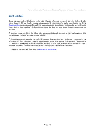 Fichas da Declaração / Rendimentos Tributáveis Recebidos de Pessoa Física e do Exterior
Carnê-Leão Pago
Caso o programa Carnê-leão não tenha sido utilizado, informe o somatório do valor do Carnê-leão
pago (campo 07 do Darf), pelo(s) dependente(s) relacionado(s) pelo contribuinte na ficha
Dependentes desta declaração na linha correspondente ao mês do recebimento do rendimento
(aba “Outras Informações”), independentemente da data em que tenha feito o pagamento do
imposto.
O imposto vence no último dia útil do mês subsequente àquele em que os ganhos houverem sido
percebidos e o código de recolhimento é 0190.
O imposto pago no exterior, no país de origem dos rendimentos, pode ser compensado na
apuração do valor mensal a recolher, observado o limite legal, desde que não seja compensado
ou restituído no exterior e tenha sido pago em país com o qual o Brasil tenha firmado acordos,
tratados e convenções internacionais ou em que haja reciprocidade de tratamento.
O programa transporta o total para o Resumo da Declaração.
75 de 425
 