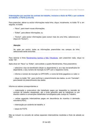 Fichas da Declaração / Rendimentos Isentos e Não Tributáveis
Indenizações por rescisão de contrato de trabalho, inclusive a título de PDV, e por acidente
de trabalho; e FGTS (Linha 03)
Para preencher, alterar ou excluir informações nesta linha, clique, inicialmente, no botão “$” e, em
seguida, no botão:
– “Novo”, para inserir novas informações;
– “Editar”, para alterar informações; ou
– “Excluir”, para excluir informações (para excluir mais de uma linha, selecione-as e
clique em “Excluir”).
Atenção
Ao optar por excluir, todas as informações preenchidas nos campos da linha
selecionada serão excluídas.
Para retornar à ficha Rendimentos Isentos e Não Tributáveis, sem preencher nada, clique no
botão “Ok”.
Após clicar em “Novo” ou “Editar”, será exibido o quadro Rendimentos. Para preenchê-lo:
– selecione o tipo do beneficiário (titular ou dependente) e, se o tipo de beneficiário for
dependente, o seu número de inscrição no CPF com o respectivo nome;
– informe o número de inscrição no CPF/CNPJ, o nome da fonte pagadora e o valor; e
– clique no botão “Ok”, para confirmar o preenchimento dos dados, ou em “Cancelar”,
para desistir do preenchimento dos dados.
Informe os valores correspondentes a:
– indenização e aviso-prévio não trabalhado pagos por despedida ou rescisão de
contrato de trabalho assalariado, até o limite garantido pela lei trabalhista ou por
dissídio coletivo e convenções trabalhistas homologados pela Justiça do Trabalho;
– verbas especiais indenizatórias pagas em decorrência de incentivo à demissão
voluntária (PDV);
– indenização por acidente de trabalho, e
– saque de FGTS.
Não se incluem no conceito de verbas especiais indenizatórias recebidas a título de adesão ao
PDV:
81 de 425
 