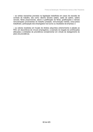 Fichas da Declaração / Rendimentos Isentos e Não Tributáveis
– as verbas rescisórias previstas na legislação trabalhista em casos de rescisão de
contrato de trabalho, tais como: décimo terceiro salário, saldo de salário, salário
vencido, férias proporcionais, abono e gratificação de férias, gratificações e demais
remunerações provenientes do trabalho prestado, remuneração indireta, aviso-prévio
trabalhado, participação dos empregados nos lucros ou resultados da empresa; e
– os valores recebidos em função de direitos adquiridos anteriormente à adesão ao
PDV, em decorrência de vínculo empregatício, a exemplo do resgate de contribuições
efetuadas a entidades de previdência complementar em virtude de desligamento do
plano de previdência.
82 de 425
 