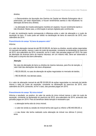 Fichas da Declaração / Rendimentos Isentos e Não Tributáveis
direitos;
– o Demonstrativo da Apuração dos Ganhos de Capital em Moeda Estrangeira não é
preenchido, por estar dispensado, e houver rendimentos isentos e não tributáveis na
alienação de bens e/ou direitos;
– na alienação de moeda estrangeira mantida em espécie, houver rendimento isento e
não tributável. Neste caso, a informação é sempre digitada pelo contribuinte.
O valor do rendimento isento corresponde à diferença entre o valor de alienação e o custo de
aquisição do bem. O custo pode ser obtido na declaração de bens do exercício de 2015, ano-
calendário de 2014.
Preenchimento do campo “A) bens de pequeno valor”
Informe:
a) o valor de alienação mensal de até R$ 35.000,00, de bens ou direitos, exceto ações negociadas
no mercado de balcão, menos o valor do custo de aquisição, constante na declaração do exercício
de 2015, ano-calendário de 2014, acrescido, se for o caso, das parcelas pagas em 2015. No caso
de alienação de diversos bens da mesma natureza, em um mesmo mês, deve ser observado o
limite para o conjunto dos bens alienados;
Atenção
No caso de alienação de bens ou direitos da mesma natureza, para fins de isenção, o
valor total das alienações não deve ultrapassar:
– R$ 20.000,00, no caso de alienação de ações negociadas no mercado de balcão;
– R$ 35.000,00, nos demais casos.
b) o valor de alienação mensal de até R$ 20.000,00 de ações negociadas no mercado de balcão
menos o valor do custo de aquisição, constante na declaração do exercício de 2015, ano-
calendário de 2014, acrescido, se for o caso, das parcelas pagas em 2015.
Preenchimento do campo “B) único imóvel”
Informe o resultado, se positivo, do valor de venda do único imóvel menos o valor do custo de
aquisição, constante na declaração do exercício de 2015, ano-calendário de 2014, acrescido das
parcelas pagas em 2014. Para se beneficiar desta isenção é necessário que:
– a alienação tenha sido do único imóvel;
– o valor de venda ou cessão do imóvel tenha sido igual ou inferior a R$ 440.000,00; e
– o seu titular não tenha realizado outra alienação de imóvel nos últimos 5 (cinco)
anos.
84 de 425
 