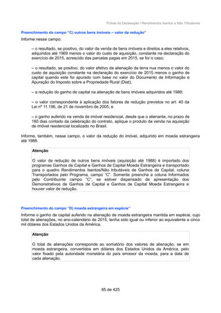 Fichas da Declaração / Rendimentos Isentos e Não Tributáveis
Preenchimento do campo “C) outros bens imóveis – valor da redução”
Informe nesse campo:
– o resultado, se positivo, do valor da venda de bens imóveis e direitos a eles relativos,
adquiridos até 1969 menos o valor do custo de aquisição, constante na declaração do
exercício de 2015, acrescido das parcelas pagas em 2015, se for o caso;
– o resultado, se positivo, do valor efetivo da alienação da terra nua menos o valor do
custo de aquisição constante na declaração do exercício de 2015 menos o ganho de
capital quando este foi apurado com base no valor do Documento de Informação e
Apuração do Imposto sobre a Propriedade Rural (Diat);
– a redução do ganho de capital na alienação de bens imóveis adquiridos até 1988;
– o valor correspondente à aplicação dos fatores de redução previstos no art. 40 da
Lei nº 11.196, de 21 de novembro de 2005; e
– o ganho auferido na venda de imóvel residencial, desde que o alienante, no prazo de
180 dias contado da celebração do contrato, aplique o produto da venda na aquisição
de imóvel residencial localizado no Brasil.
Informe, também, nesse campo, o valor da redução do imóvel, adquirido em moeda estrangeira
até 1988.
Atenção
O valor da redução de outros bens imóveis (aquisição até 1988) é importado dos
programas Ganhos de Capital e Ganhos de Capital Moeda Estrangeira e transportado
para o quadro Rendimentos Isentos/Não tributáveis de Ganhos de Capital, coluna
Transportados pelo Programa, campo “C”. Somente preencha a coluna Informados
pelo Contribuinte campo “C”, se estiver dispensado de apresentação dos
Demonstrativos de Ganhos de Capital e Ganhos de Capital Moeda Estrangeira e
houver valor de redução.
Preenchimento do campo “D) moeda estrangeira em espécie”
Informe o ganho de capital auferido na alienação de moeda estrangeira mantida em espécie, cujo
total de alienações, no ano-calendário de 2015, tenha sido igual ou inferior ao equivalente a cinco
mil dólares dos Estados Unidos da América.
Atenção
O total de alienações corresponde ao somatório dos valores de alienação, se em
moeda estrangeira, convertidos em dólares dos Estados Unidos da América, pelo
valor fixado pela autoridade monetária do país emissor da moeda, para a data de
cada alienação.
85 de 425
 
