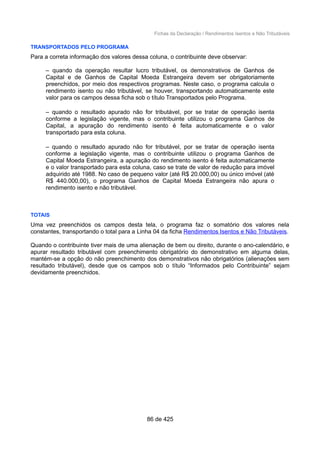 Fichas da Declaração / Rendimentos Isentos e Não Tributáveis
TRANSPORTADOS PELO PROGRAMA
Para a correta informação dos valores dessa coluna, o contribuinte deve observar:
– quando da operação resultar lucro tributável, os demonstrativos de Ganhos de
Capital e de Ganhos de Capital Moeda Estrangeira devem ser obrigatoriamente
preenchidos, por meio dos respectivos programas. Neste caso, o programa calcula o
rendimento isento ou não tributável, se houver, transportando automaticamente este
valor para os campos dessa ficha sob o título Transportados pelo Programa.
– quando o resultado apurado não for tributável, por se tratar de operação isenta
conforme a legislação vigente, mas o contribuinte utilizou o programa Ganhos de
Capital, a apuração do rendimento isento é feita automaticamente e o valor
transportado para esta coluna.
– quando o resultado apurado não for tributável, por se tratar de operação isenta
conforme a legislação vigente, mas o contribuinte utilizou o programa Ganhos de
Capital Moeda Estrangeira, a apuração do rendimento isento é feita automaticamente
e o valor transportado para esta coluna, caso se trate de valor de redução para imóvel
adquirido até 1988. No caso de pequeno valor (até R$ 20.000,00) ou único imóvel (até
R$ 440.000,00), o programa Ganhos de Capital Moeda Estrangeira não apura o
rendimento isento e não tributável.
TOTAIS
Uma vez preenchidos os campos desta tela, o programa faz o somatório dos valores nela
constantes, transportando o total para a Linha 04 da ficha Rendimentos Isentos e Não Tributáveis.
Quando o contribuinte tiver mais de uma alienação de bem ou direito, durante o ano-calendário, e
apurar resultado tributável com preenchimento obrigatório do demonstrativo em alguma delas,
mantém-se a opção do não preenchimento dos demonstrativos não obrigatórios (alienações sem
resultado tributável), desde que os campos sob o título “Informados pelo Contribuinte” sejam
devidamente preenchidos.
86 de 425
 