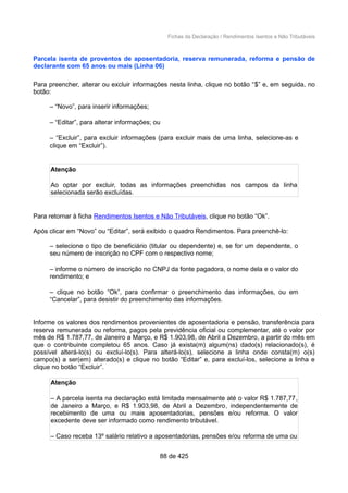 Fichas da Declaração / Rendimentos Isentos e Não Tributáveis
Parcela isenta de proventos de aposentadoria, reserva remunerada, reforma e pensão de
declarante com 65 anos ou mais (Linha 06)
Para preencher, alterar ou excluir informações nesta linha, clique no botão “$” e, em seguida, no
botão:
– “Novo”, para inserir informações;
– “Editar”, para alterar informações; ou
– “Excluir”, para excluir informações (para excluir mais de uma linha, selecione-as e
clique em “Excluir”).
Atenção
Ao optar por excluir, todas as informações preenchidas nos campos da linha
selecionada serão excluídas.
Para retornar à ficha Rendimentos Isentos e Não Tributáveis, clique no botão “Ok”.
Após clicar em “Novo” ou “Editar”, será exibido o quadro Rendimentos. Para preenchê-lo:
– selecione o tipo de beneficiário (titular ou dependente) e, se for um dependente, o
seu número de inscrição no CPF com o respectivo nome;
– informe o número de inscrição no CNPJ da fonte pagadora, o nome dela e o valor do
rendimento; e
– clique no botão “Ok”, para confirmar o preenchimento das informações, ou em
“Cancelar”, para desistir do preenchimento das informações.
Informe os valores dos rendimentos provenientes de aposentadoria e pensão, transferência para
reserva remunerada ou reforma, pagos pela previdência oficial ou complementar, até o valor por
mês de R$ 1.787,77, de Janeiro a Março, e R$ 1.903,98, de Abril a Dezembro, a partir do mês em
que o contribuinte completou 65 anos. Caso já exista(m) algum(ns) dado(s) relacionado(s), é
possível alterá-lo(s) ou excluí-lo(s). Para alterá-lo(s), selecione a linha onde consta(m) o(s)
campo(s) a ser(em) alterado(s) e clique no botão “Editar” e, para excluí-los, selecione a linha e
clique no botão “Excluir”.
Atenção
– A parcela isenta na declaração está limitada mensalmente até o valor R$ 1.787,77,
de Janeiro a Março, e R$ 1.903,98, de Abril a Dezembro, independentemente de
recebimento de uma ou mais aposentadorias, pensões e/ou reforma. O valor
excedente deve ser informado como rendimento tributável.
– Caso receba 13º salário relativo a aposentadorias, pensões e/ou reforma de uma ou
88 de 425
 