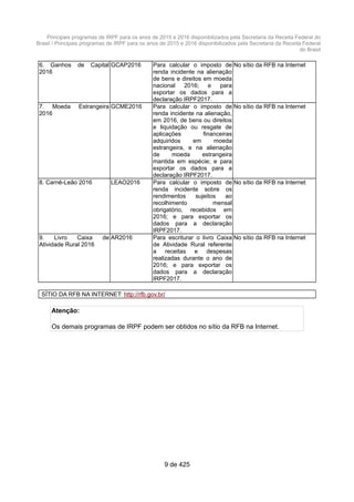 Principais programas de IRPF para os anos de 2015 e 2016 disponibilizados pela Secretaria da Receita Federal do
Brasil / Principais programas de IRPF para os anos de 2015 e 2016 disponibilizados pela Secretaria da Receita Federal
do Brasil
6. Ganhos de Capital
2016
GCAP2016 Para calcular o imposto de
renda incidente na alienação
de bens e direitos em moeda
nacional 2016; e para
exportar os dados para a
declaração IRPF2017.
No sítio da RFB na Internet
7. Moeda Estrangeira
2016
GCME2016 Para calcular o imposto de
renda incidente na alienação,
em 2016, de bens ou direitos
e liquidação ou resgate de
aplicações financeiras
adquiridos em moeda
estrangeira, e na alienação
de moeda estrangeira
mantida em espécie; e para
exportar os dados para a
declaração IRPF2017.
No sítio da RFB na Internet
8. Carnê-Leão 2016 LEAO2016 Para calcular o imposto de
renda incidente sobre os
rendimentos sujeitos ao
recolhimento mensal
obrigatório, recebidos em
2016; e para exportar os
dados para a declaração
IRPF2017.
No sítio da RFB na Internet
9. Livro Caixa de
Atividade Rural 2016
AR2016 Para escriturar o livro Caixa
de Atividade Rural referente
a receitas e despesas
realizadas durante o ano de
2016; e para exportar os
dados para a declaração
IRPF2017.
No sítio da RFB na Internet
SÍTIO DA RFB NA INTERNET: http://rfb.gov.br/
Atenção:
Os demais programas de IRPF podem ser obtidos no sítio da RFB na Internet.
9 de 425
 