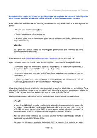 Fichas da Declaração / Rendimentos Isentos e Não Tributáveis
Rendimento de sócio ou titular de microempresa ou empresa de pequeno porte optante
pelo Simples Nacional, exceto pro labore, aluguéis e serviços prestados (Linha 09)
Para preencher, alterar ou excluir informações nesta linha, clique no botão “$” e, em seguida, no
botão:
– “Novo”, para inserir informações;
– “Editar”, para alterar informações; ou
– “Excluir”, para excluir informações (para excluir mais de uma linha, selecione-as e
clique em “Excluir”).
Atenção
Ao optar por excluir, todas as informações preenchidas nos campos da linha
selecionada serão excluídas.
Para retornar à ficha Rendimentos Isentos e Não Tributáveis, clique no botão “Ok”.
Após clicar em “Novo” ou “Editar”, será exibido o quadro Rendimentos. Para preenchê-lo:
– selecione o tipo de beneficiário (titular ou dependente) e, se for um dependente, o
seu número de inscrição no CPF com o respectivo nome;
– informe o número de inscrição no CNPJ da fonte pagadora, nome dela e o valor do
rendimento; e
– clique no botão “Ok”, para confirmar o preenchimento das informações, ou em
“Cancelar”, para desistir do preenchimento das informações.
Caso já exista(m) algum(ns) dado(s) relacionado(s), é possível alterá-lo(s) ou excluí-lo(s). Para
alterá-lo(s), selecione a linha onde consta(m) o(s) campo(s) a ser(em) alterado(s) e clique no
botão “Editar” e, para excluí-los, selecione a linha e clique no botão “Excluir”.
O programa transporta o total dos valores informados no quadro auxiliar para esta linha.
Atenção
A isenção está limitada ao valor resultante da aplicação dos percentuais de presunção
do Imposto sobre a Renda das Pessoas Jurídicas (IRPJ), de que trata o art. 15 da Lei
nº 9.249, de 26 de dezembro de 1995, sobre a receita bruta total anual, subtraído do
valor devido na forma do Simples Nacional no período, relativo ao IRPJ.
Não se aplica esta limitação, se a pessoa jurídica mantiver escrituração contábil e
evidenciar lucro superior àquele limite.
No caso do Microempreendedor Individual (MEI) a isenção fica limitada ao valor
93 de 425
 