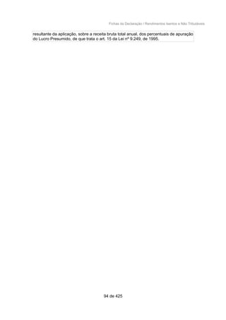 Fichas da Declaração / Rendimentos Isentos e Não Tributáveis
resultante da aplicação, sobre a receita bruta total anual, dos percentuais de apuração
do Lucro Presumido, de que trata o art. 15 da Lei nº 9.249, de 1995.
94 de 425
 
