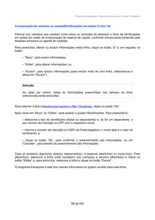 Fichas da Declaração / Rendimentos Isentos e Não Tributáveis
Incorporação de reservas ao capital/Bonificações em ações (Linha 14)
Informe o(s) valor(es) que recebeu como sócio ou acionista de empresa a título de bonificações
em ações em razão da incorporação de reserva de capital, conforme comprovante fornecido pela
empresa emissora ou agente de custódia.
Para preencher, alterar ou excluir informações nesta linha, clique no botão “$” e, em seguida, no
botão:
– “Novo”, para inserir informações;
– “Editar”, para alterar informações; ou
– “Excluir”, para excluir informações (para excluir mais de uma linha, selecione-as e
clique em “Excluir”).
Atenção
Ao optar por excluir, todas as informações preenchidas nos campos da linha
selecionada serão excluídas.
Para retornar à ficha Rendimentos Isentos e Não Tributáveis, clique no botão “Ok”.
Após clicar em “Novo” ou “Editar”, será exibido o quadro Rendimentos. Para preenchê-lo:
– selecione o tipo de beneficiário (titular ou dependente) e, se for um dependente, o
seu número de inscrição no CPF com o respectivo nome;
– informe o número de inscrição no CNPJ da fonte pagadora, o nome dela e o valor do
rendimento; e
– clique no botão “Ok”, para confirmar o preenchimento das informações, ou em
“Cancelar”, para desistir do preenchimento das informações.
Caso já exista(m) algum(ns) dado(s) relacionado(s), é possível alterá-lo(s) ou excluí-lo(s). Para
alterá-lo(s), selecione a linha onde consta(m) o(s) campo(s) a ser(em) alterado(s) e clique no
botão “Editar” e, para excluí-los, selecione a linha e clique no botão “Excluir”.
O programa transporta o total dos valores informados no quadro auxiliar para esta linha.
99 de 425
 