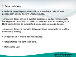 Superior de Tecnologia em
Segurança do Trabalho
2. Características
• Mede a exposição pessoal ao ruído acumulado em determinado
período com a unidade de % DOSE de ruído.
• Armazena dados em até 5 eventos separados. Cada evento consiste
dos seguintes resultados: %DOSE, %DOSE em 8 horas, sinalização de
RMS e pico, tempo de exposição, hora de pico e duração de pico.
• Armazena dados na memória datalogger (para elaboração de relatório
de minuto a minuto)
• Medição de 70 ~ 140dB de nível de ruído.
• Relógio tempo real com calendário.
• Interface RS-232
 