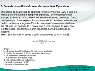 Superior de Tecnologia em
Segurança do Trabalho
3. Fórmula para cálculo do valor de Leq – Limite Equivalente
O relatório de dosimetria do aparelho fornece o valor de TWA, o qual é a
média de ruído durante o tempo de exposição. Se o dosímetro ficar
exposto 8 horas ao ruído, esse valor será considerado como Leq. Caso o
dosímetro não fique exposto 8 horas ao ruído, e, deseja-se saber o valor
de Leq, utiliza-se a seguinte fórmula para se obter o ruído equivalente
em dB para um período de 8 horas, que é uma projeção do valor final.
Em todo caso, aconselha-se uma exposição normal da jornada de
trabalho.
Obs.: Esta fórmula foi obtida a partir dos padrões da ANSI S1.25.
Onde:
Lc - É o nível de critério utilizado (85 pela norma brasileira)
% DOSE - É o valor em % DOSE, fornecido pelo aparelho
Tc - É a constante de tempo de 8 horas
T - É o tempo de medição de ruído
N - É o valor padrão para cada norma.
- Para NR-15 utiliza-se “16,61”;
- Para NHO-01 utiliza-se “9,96”:
 