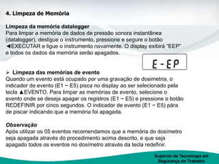 Superior de Tecnologia em
Segurança do Trabalho
4. Limpeza de Memória
Limpeza da memória datalogger
Para limpar a memória de dados de pressão sonora instantânea
(datalogger), desligue o instrumento, pressione e segure o botão
◄EXECUTAR e ligue o instrumento novamente. O display exibirá “EEP”
e todos os dados da memória serão apagados.
 Limpeza das memórias de evento
Quando um evento está ocupado por uma gravação de dosimetria, o
indicador do evento (E1 ~ E5) pisca no display ao ser selecionado pela
tecla ▲EVENTO. Para limpar as memórias de evento, selecione o
evento onde se deseja apagar os registros (E1 ~ E5) e pressione o botão
REDEFINIR por cinco segundos. O indicador de evento (E1 ~ E5) pára
de piscar indicando que a memória foi apagada.
Observação
Após utilizar os 05 eventos recomendamos que a memória do dosímetro
seja apagada através do procedimento acima descrito, e que seja
apagado todos os eventos no dosímetro através da tecla redefinir.
 