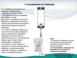 5.1. Certifique-se de efetuar as
seguintes configurações:
- Aparelho no modo de dBA
- Constante de tempo de resposta
em S (Slow / Lenta)
5.2. Insira o microfone no bocal do
calibrador, certificando-se de que o
mesmo está firmemente encaixado e
totalmente inserido no bocal do
calibrador.
5.3. Ligue o calibrador, selecione o
valor de ruído de saída desejado e
ajuste o parafuso de calibração
localizado no orifício CAL do
dosímetro até que o valor exibido no
display seja o mesmo valor
selecionado no calibrador.
5.4. Quando o valor exibido no
display for o mesmo selecionado no
calibrador, o dosímetro estará
calibrado. Desligue o calibrador e
retire o microfone do bocal.
Superior de Tecnologia em
Segurança do Trabalho
5. Procedimento de Calibração
Nota:
- O dosímetro foi calibrado antes de
sair da fábrica, portanto não será
necessário calibrá-lo antes da
primeira utilização.
- É recomendada a calibração em
laboratório com emissão de
certificado anualmente.
 