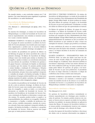QUÓRUNS e CLASSES no DOMINGO
No mundo inteiro, o ano curricular começa em 1º de                 SEGUNDO E TERCEIRO DOMINGOS. Os irmãos do
janeiro. Use estas instruções para organizar os quóruns            Sacerdócio de Melquisedeque e as irmãs da Sociedade de
do sacerdócio e as aulas dominicais.                               Socorro estudam o livro Ensinamentos dos Presidentes da
                                                                   Igreja: George Albert Smith. As lições podem ser ensina-
Sacerdócio de Melquisedeque                                        das pelos líderes do quórum, do grupo e da Sociedade
e Sociedade de Socorro                                             de Socorro ou por seus professores. Geralmente, as aulas
(Ver Manual  2 – Administração da Igreja, 2010, 7.8.1,             são dadas na ordem em que são apresentadas no manual.
9.4.1)                                                             Os líderes do quórum de élderes, do grupo de sumos
Na maioria dos domingos, os irmãos do Sacerdócio de                sacerdotes e as líderes da Sociedade de Socorro certiﬁ-
Melquisedeque e as irmãs da Sociedade de Socorro reú-              cam-se de que todos os membros acima de dezoito anos
nem-se separadamente, mas estudam os mesmos assun-                 recebam um exemplar do livro Ensinamentos dos Presi-
tos e usam o mesmo material.                                       dentes da Igreja: George Albert Smith para estudo pessoal,
                                                                   independentemente de assistirem ou não às reuniões. Os
PRIMEIRO DOMINGO. Os líderes do quórum de élde-                    líderes incentivam os que assistem às aulas a trazer seu
res, do grupo de sumos sacerdotes e as líderes da Socie-           exemplar do manual e, sempre que possível, as escrituras.
dade de Socorro planejam essa reunião para suas respec-
tivas organizações e podem usar os recursos didáticos              Se uma conferência de estaca ou outras reuniões impe-
relacionados para o primeiro domingo, nas páginas 2 e 4.           direm que uma das lições seja ensinada, o presidente da
                                                                   estaca e os bispos decidem se ela deve ser ensinada em
Um membro da presidência do quórum de élderes ou                   outro domingo.
da liderança do grupo de sumos sacerdotes dá a aula no
primeiro domingo. Os líderes do Sacerdócio de Melqui-              QUARTO DOMINGO – ENSINAMENTOS PARA OS
sedeque usam essa reunião para ensinar as doutrinas do             NOSSOS DIAS. As aulas são dadas com base em dis-
evangelho e ajudar os irmãos a se envolverem ativamente            cursos da mais recente edição de conferência geral da
em seus deveres do sacerdócio. Os líderes do quórum e              revista Ensign ou A Liahona. Esses discursos também se
do grupo buscam a orientação do Espírito ao determinar             encontram à disposição on-line (em muitos idiomas) no
os assuntos que vão ensinar. Os assuntos podem incluir             site www.conference.LDS.org. As lições podem ser ensi-
o ensino familiar, a realização de ordenanças e bênçãos            nadas pelos líderes do quórum, do grupo e da Socie-
do sacerdócio, fortalecer o casamento e a família, serviço,        dade de Socorro ou por seus professores. O presidente
obra missionária, ativação, bem-estar espiritual e temporal,       da estaca ou bispo seleciona os discursos. A edição de
e o trabalho do templo e da história da família. Os líderes        conferência das revistas contém mais instruções.
do quórum e do grupo podem também usar o tempo para                QUINTO DOMINGO (QUANDO HOUVER). O bispo
planejar maneiras de ajudar o próximo, dar designações e           determina o assunto a ser ensinado, o instrutor (geral-
solicitar relatórios sobre designações antigas.                    mente um membro da ala ou da estaca) e se as irmãs da
Um membro da presidência da Sociedade de Socorro da                Sociedade de Socorro e os portadores do Sacerdócio de
ala dá a aula no primeiro domingo. As líderes da Socie-            Melquisedeque assistirão à aula juntos ou separados.
dade de Socorro usam essa reunião para ensinar a dou-
trina do evangelho e ajudar as irmãs a se envolverem               Sacerdócio Aarônico e Moças
ativamente no trabalho da Sociedade de Socorro. Os                 (Ver Manual 2, 8.11, 10.6)
membros da Presidência da Sociedade de Socorro bus-
                                                                   Os quóruns do Sacerdócio Aarônico normalmente se
cam a orientação do Espírito ao determinar o assunto que
                                                                   reúnem separadamente aos domingos para reuniões e
vão ensinar. Os assuntos podem incluir os papéis e as
                                                                   aulas do quórum. No entanto, podem reunir-se em con-
responsabilidades das mulheres no evangelho, fortalecer
                                                                   junto se houver poucos rapazes em idade do Sacerdócio
o casamento e a família, o trabalho de professora visi-
                                                                   Aarônico na unidade. As mesmas diretrizes se aplicam às
tante, serviço, trabalho missionário, retenção de conver-
                                                                   classes das Moças. Os rapazes do Sacerdócio Aarônico e
sos, ativação, bem-estar espiritual e temporal, trabalho do
                                                                   as moças podem ocasionalmente reunir-se em conjunto
templo e da história da família, e a história e o propósito
                                                                   para a aula de domingo, sob a direção do bispo.
da Sociedade de Socorro. Pode-se reservar um tempo
para que as irmãs prestem testemunho.                              As aulas dos rapazes do Sacerdócio Aarônico e das moças
                                                                   são dadas com os manuais relacionados nas páginas 2


                                                               6
 