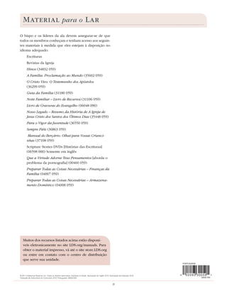 MATERIAL para o LAR
O bispo e os líderes da ala devem assegurar-se de que
todos os membros conheçam e tenham acesso aos seguin-
tes materiais à medida que eles estejam à disposição no
idioma adequado:
        Escrituras
        Revistas da Igreja
        Hinos (34832 059)
        A Família: Proclamação ao Mundo (35602 059)
        O Cristo Vivo: O Testemunho dos Apóstolos
        (36299 059)
        Guia da Família (31180 059)
        Noite Familiar – Livro de Recursos (31106 059)
        Livro de Gravuras do Evangelho (06048 090)
        Nosso Legado – Resumo da História de A Igreja de
        Jesus Cristo dos Santos dos Últimos Dias (35448 059)
        Para o Vigor da Juventude (36550 059)
        Sempre Fiéis (36863 059)
        Manual do Berçário: Olhai para Vossas Crianci-
        nhas (37108 059)
        Scripture Stories DVDs [Histórias das Escrituras]
        (06598 000) Somente em inglês
        Que a Virtude Adorne Teus Pensamentos [aborda o
        problema da pornograﬁa] (00460 059)
        Preparar Todas as Coisas Necessárias – Finanças da
        Família (04007 059)
        Preparar Todas as Coisas Necessárias – Armazena-
        mento Doméstico (04008 059)




   Muitos dos recursos listados acima estão disponí-
   veis eletronicamente no site LDS.org/manuals. Para
   obter o material impresso, vá até o site store.LDS.org
   ou entre em contato com o centro de distribuição
   que serve sua unidade.



© 2011 Intellectual Reserve, Inc. Todos os direitos reservados. Impresso no Brasil. Aprovação do inglês: 6/10. Aprovação da tradução: 6/10.
Tradução de Instructions for Curriculum 2012. Portuguese. 09330 059


                                                                                                                8
 
