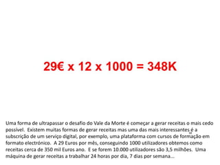Uma forma de ultrapassar o desafio do Vale da Morte é começar a gerar receitas o mais cedo
possível. Existem muitas formas de gerar receitas mas uma das mais interessantes é a
subscrição de um serviço digital, por exemplo, uma plataforma com cursos de formação em
formato electrónico. A 29 Euros por mês, conseguindo 1000 utilizadores obtemos como
receitas cerca de 350 mil Euros ano. E se forem 10.000 utilizadores são 3,5 milhões. Uma
máquina de gerar receitas a trabalhar 24 horas por dia, 7 dias por semana...
 