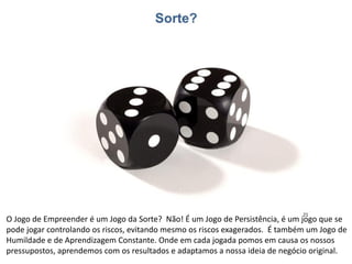O Jogo de Empreender é um Jogo da Sorte? Não! É um Jogo de Persistência, é um jogo que se
pode jogar controlando os riscos, evitando mesmo os riscos exagerados. É também um Jogo de
Humildade e de Aprendizagem Constante. Onde em cada jogada pomos em causa os nossos
pressupostos, aprendemos com os resultados e adaptamos a nossa ideia de negócio original.
 