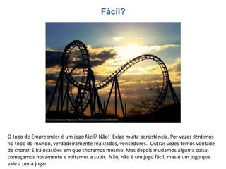 O Jogo de Empreender é um jogo fácil? Não! Exige muita persistência. Por vezes sentimos
no topo do mundo, verdadeiramente realizados, vencedores. Outras vezes temos vontade
de chorar. E há ocasiões em que choramos mesmo. Mas depois mudamos alguma coisa,
começamos novamente e voltamos a subir. Não, não é um jogo fácil, mas é um jogo que
vale a pena jogar.
 