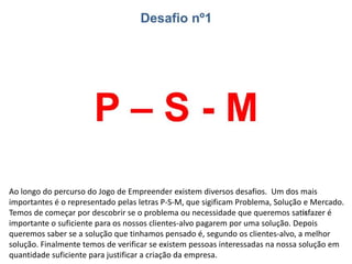 Ao longo do percurso do Jogo de Empreender existem diversos desafios. Um dos mais
importantes é o representado pelas letras P-S-M, que significam Problema, Solução e
Mercado. Temos de começar por descobrir se o problema ou necessidade que queremos
satisfazer é importante o suficiente para os nossos clientes-alvo pagarem por uma solução.
Depois queremos saber se a solução que tínhamos pensado é, segundo os clientes-alvo, a
melhor solução. Finalmente temos de verificar se existem pessoas interessadas na nossa
solução em quantidade suficiente para justificar a criação da empresa.
 