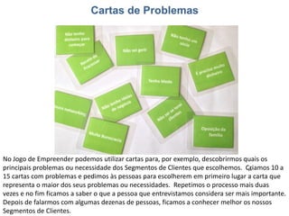 No Jogo de Empreender podemos utilizar cartas para, por exemplo, descobrirmos quais os
principais problemas ou necessidade dos Segmentos de Clientes que escolhemos. Criamos 10 a
15 cartas com problemas e pedimos às pessoas para escolherem em primeiro lugar a carta que
representa o maior dos seus problemas ou necessidades. Repetimos o processo mais duas
vezes e no fim ficamos a saber o que a pessoa que entrevistamos considera ser mais importante.
Depois de falarmos com algumas dezenas de pessoas, ficamos a conhecer melhor os nossos
Segmentos de Clientes.
 