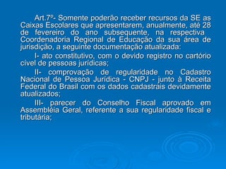 Art.7º- Somente poderão receber recursos da SE as Caixas Escolares que apresentarem, anualmente, até 28 de fevereiro do ano subsequente, na respectiva  Coordenadoria Regional de Educação da sua área de jurisdição, a seguinte documentação atualizada: I- ato constitutivo, com o devido registro no cartório cível de pessoas jurídicas; II- comprovação de regularidade no Cadastro Nacional de Pessoa Jurídica - CNPJ - junto à Receita Federal do Brasil com os dados cadastrais devidamente atualizados; III- parecer do Conselho Fiscal aprovado em Assembléia Geral, referente a sua regularidade fiscal e tributária; 