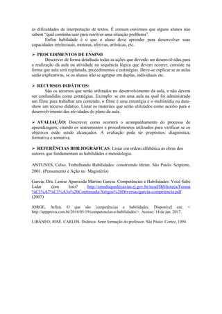 às dificuldades de interpretação de textos. É comum ouvirmos que alguns alunos não
sabem “qual continha usar para resolver uma situação problema”.
Enfim habilidade é o que o aluno deve aprender para desenvolver suas
capacidades intelectuais, motoras, afetivas, artísticas, etc.
 PROCEDIMENTOS DE ENSINO
Descrever de forma detalhada todas as ações que deverão ser desenvolvidas para
a realização da aula ou atividade na sequência lógica que devem ocorrer, consiste na
forma que aula será explanada, procedimentos e estratégias. Deve-se explicar se as aulas
serão explicativas, se os alunos irão se agrupar em duplas, individuais etc.
 RECURSOS DIDÁTICOS:
São os recursos que serão utilizados no desenvolvimento da aula, e não devem
ser confundidos como estratégias. Exemplo: se em uma aula na qual foi administrado
um filme para trabalhar um conteúdo, o filme é uma estratégia e o multimídia ou data-
show um recurso didático. Listar os materiais que serão utilizados como auxilio para o
desenvolvimento das atividades do plano de aula.
 AVALIAÇÃO: Descrever como ocorrerá o acompanhamento do processo de
aprendizagem, citando os instrumentos e procedimentos utilizados para verificar se os
objetivos estão sendo alcançados. A avaliação pode ter propósitos: diagnóstica,
formativa e somativa.
 REFERÊNCIAS BIBLIOGRÁFICAS: Listar em ordem alfabética as obras dos
autores que fundamentam as habilidades e metodologia.
ANTUNES, Celso. Trabalhando Habilidades: construindo ideias. São Paulo: Scipione,
2001. (Pensamento e Ação no Magistério)
Garcia, Dra. Lenise Aparecida Martins Garcia. Competências e Habilidades: Você Sabe
Lidar com Isso? http://smeduquedecaxias.rj.gov.br/nead/Biblioteca/Forma
%C3%A7%C3%A3o%20Continuada/Artigos%20Diversos/garcia-competencia.pdf.
(2007)
JORGE, Arllen. O que são competências e habilidades. Disponível em: <
http://appprova.com.br/2016/05/19/competencias-e-habilidades/>. Acesso: 14 de jan. 2017.
LIBÂNEO; JOSÉ. CARLOS. Didática: Serie formação do professor. São Paulo: Cortez, 1994.
 