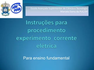 Escola Avançada Suplementar de Ciência e Tecnologia  Marcelo Damy da PUC/SP Instruções para procedimento experimento  corrente elétrica Para ensino fundamental 