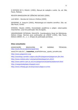 11	
  
	
  

O ESTADO DE S. PAULO. (1992), Manual de redação e estilo. 2a. ed. São
Paulo, Maltese.

REVISTA BRASILEIRA DE CIÊNCIAS SOCIAIS (2009).

LUA NOVA – Revista de Cultura e Política (2009)

SEVERINO, A. Joaquim (2003), Metodologia do trabalho científico. 20a. ed.
São Paulo, Cortez.

SHIKIDA, Cláudio (2005), Honestidade acadêmica e plágio: observações
importantes. Local de publicação não divulgado.

UNIVERSIDADE ESTADUAL PAULISTA. Coordenadoria Geral de Bibliotecas,
Editora Unesp. Normas para publicações da UNESP (1994), São Paulo,
Editora UNESP, 4v., v. 1. Artigos de publicação periódica.




Sites consultados

ASSOCIAÇÃO          BRASILEIRA      DE            NORMAS      TÉCNICAS.
http://www.firb.br/abntmonograf.htm
www2.ifrn.edu.br/.../resenhas_acad%EAmicas_-gisele_carvalho.doc
http://www.plagiarism.org/
http://sociology.camden.rutgers.edu/jfm/plagiarism/plagiarism-jfm.htm
http://www.indiana.edu/~wts/pamphlets/plagiarism.shtml
http://www.admin.cam.ac.uk/univ/plagiarism/students/statement.html
http://naogostodeplagio.blogspot.com/
http://www.infoseg.gov.br/arquivos/o-plagio-e-crime
 